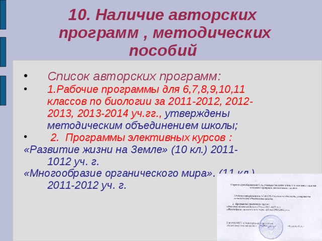 10. Наличие авторских  программ , методических пособий Список авторских программ: 1.Рабочие программы для 6,7,8,9,10,11 классов по биологии за 2011-2012, 2012-2013, 2013-2014 уч.гг., утверждены методическим объединением школы;  2. Программы элективных курсов : «Развитие жизни на Земле» (10 кл.) 2011-1012 уч. г. «Многообразие органического мира». (11 кл.) 2011-2012 уч. г.  