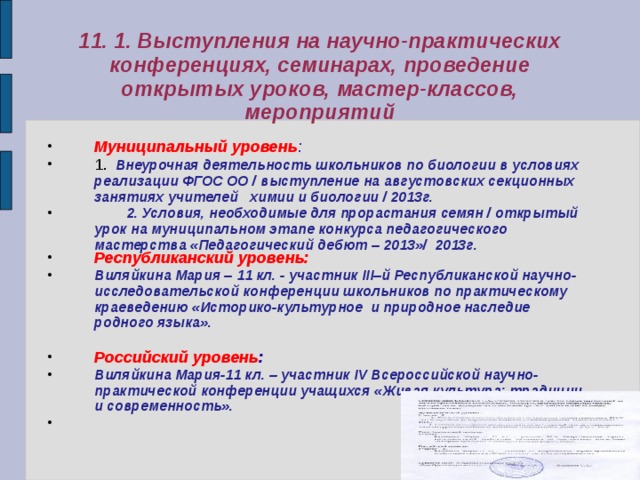 11. 1. Выступления на научно-практических конференциях, семинарах, проведение открытых уроков, мастер-классов, мероприятий Муниципальный уровень : 1 . Внеурочная деятельность школьников по биологии в условиях реализации ФГОС ОО / выступление на августовских секционных занятиях учителей химии и биологии / 2013г.  2. Условия, необходимые для прорастания семян / открытый урок на муниципальном этапе конкурса педагогического мастерства «Педагогический дебют – 2013»/ 2013г. Республиканский уровень: Виляйкина Мария – 11 кл. - участник ІІІ–й Республиканской научно-исследовательской конференции школьников по практическому краеведению «Историко-культурное и природное наследие родного языка».  Российский уровень : Виляйкина Мария-11 кл. – участник IV Всероссийской научно-практической конференции учащихся «Живая культура: традиции и современность».    