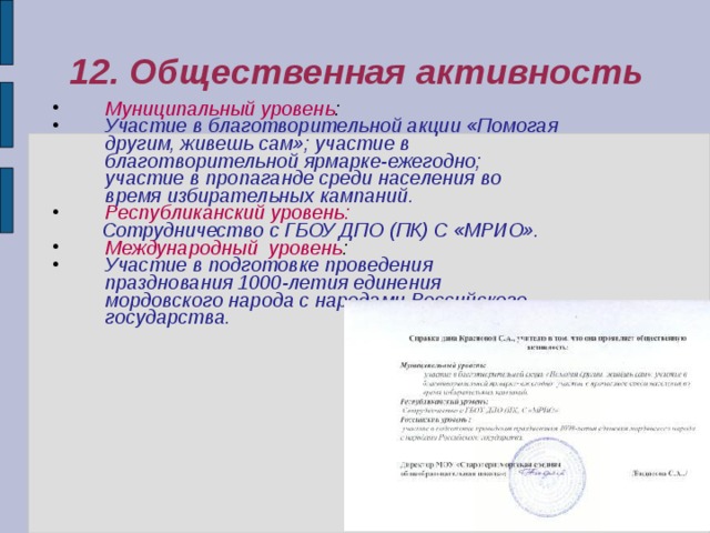 12. Общественная активность Муниципальный уровень : Участие в благотворительной акции «Помогая другим, живешь сам»; участие в благотворительной ярмарке-ежегодно; участие в пропаганде среди населения во время избирательных кампаний.  Республиканский уровень:  Сотрудничество с ГБОУ ДПО (ПК) С «МРИО». Международный уровень : Участие в подготовке проведения празднования 1000-летия единения мордовского народа с народами Российского государства. 