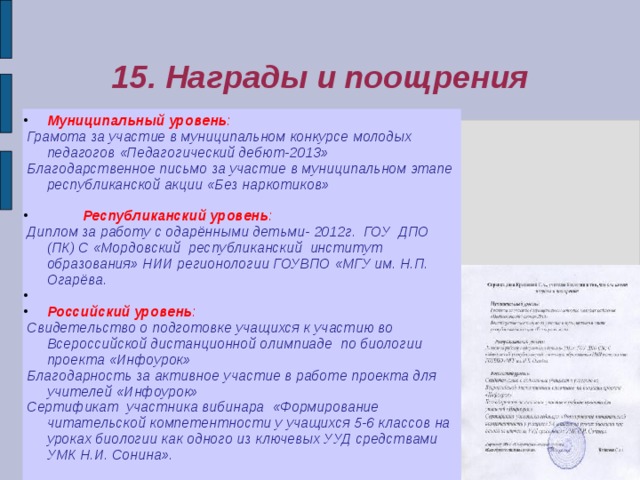 15. Награды и поощрения Муниципальный уровень :  Грамота за участие в муниципальном конкурсе молодых педагогов «Педагогический дебют-2013»  Благодарственное письмо за участие в муниципальном этапе республиканской акции «Без наркотиков»    Республиканский уровень :  Диплом за работу с одарёнными детьми- 2012г. ГОУ ДПО (ПК) С «Мордовский республиканский институт образования» НИИ регионологии ГОУВПО «МГУ им. Н.П. Огарёва.   Российский уровень :  Свидетельство о подготовке учащихся к участию во Всероссийской дистанционной олимпиаде по биологии проекта «Инфоурок»  Благодарность за активное участие в работе проекта для учителей «Инфоурок»  Сертификат участника вибинара «Формирование читательской компетентности у учащихся 5-6 классов на уроках биологии как одного из ключевых УУД средствами УМК Н.И. Сонина».  