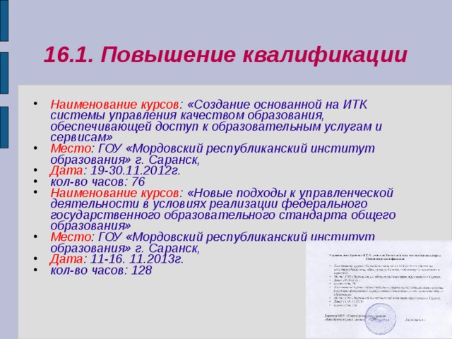 16.1. Повышение квалификации Наименование курсов : «Создание основанной на ИТК системы управления качеством образования, обеспечивающей доступ к образовательным услугам и сервисам» Место : ГОУ «Мордовский республиканский институт образования» г. Саранск, Дата : 19-30.11.2012г. кол-во часов: 76 Наименование курсов : «Новые подходы к управленческой деятельности в условиях реализации федерального государственного образовательного стандарта общего образования» Место : ГОУ «Мордовский республиканский институт образования» г. Саранск, Дата : 11-16. 11.2013г. кол-во часов: 128  