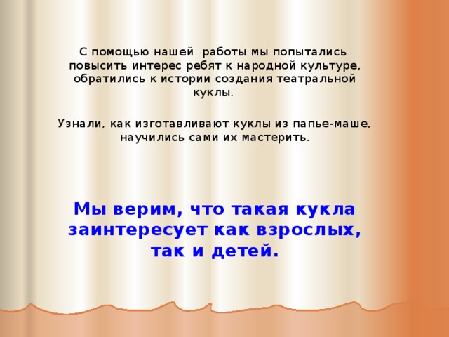  С помощью нашей работы мы попытались повысить интерес ребят к народной культуре, обратились к истории создания театральной куклы. Узнали, как изготавливают куклы из папье-маше, научились сами их мастерить.     Мы верим, что такая кукла заинтересует как взрослых, так и детей.     