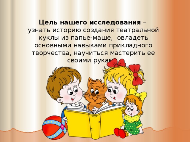 Цель нашего исследования – узнать историю создания театральной куклы из папье-маше, овладеть основными навыками прикладного творчества, научиться мастерить ее своими руками.   