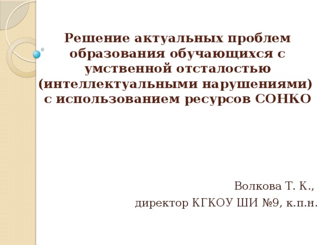          Решение актуальных проблем образования обучающихся с умственной отсталостью (интеллектуальными нарушениями) с использованием ресурсов СОНКО   Волкова Т. К., директор КГКОУ ШИ №9, к.п.н . 