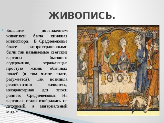 ЖИВОПИСЬ. Большим достижением живописи была книжная миниатюра. В Средневековье более распространенными были так называемые светские картины – бытового содержания, отражающие простую жизнь обычных людей (в том числе знати, разумеется). Так возникла реалистичная живопись, нехарактерная для эпохи раннего Средневековья. На картинах стали изображать не духовный, а материальный мир. - 