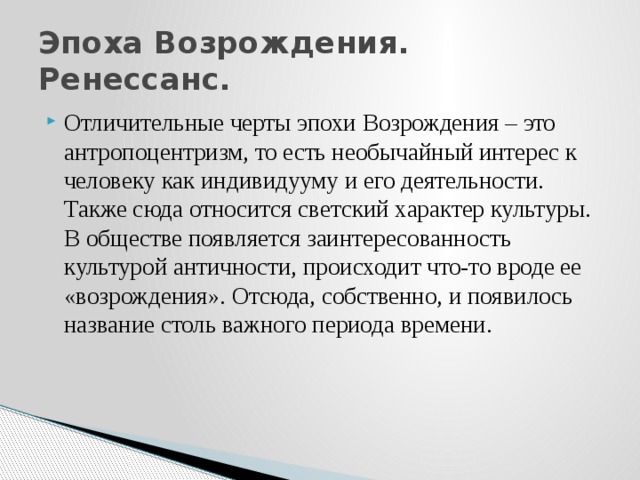 Эпоха Возрождения. Ренессанс. Отличительные черты эпохи Возрождения – это антропоцентризм, то есть необычайный интерес к человеку как индивидууму и его деятельности. Также сюда относится светский характер культуры. В обществе появляется заинтересованность культурой античности, происходит что-то вроде ее «возрождения». Отсюда, собственно, и появилось название столь важного периода времени. 
