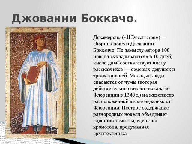 Джованни Боккачо. Декамерон» («Il Decameron») — сборник новелл Джованни Боккаччо. По замыслу автора 100 новелл «укладываются» в 10 дней; число дней соответствует числу рассказчиков — семерых девушек и троих юношей. Молодые люди спасаются от чумы (которая действительно свирепствовала во Флоренции в 1348 г.) на живописно расположенной вилле недалеко от Флоренции. Пестрое содержание разнородных новелл объединяет единство замысла, единство хронотопа, продуманная архитектоника. 