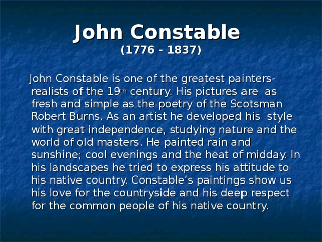 John Constable   (1776 - 1837)  John Constable is one of the greatest painters-realists of the 19 th century. His pictures are as fresh and simple as the poetry of the Scotsman Robert Burns. As an artist he developed his style with great independence, studying nature and the world of old masters. He painted rain and sunshine; cool evenings and the heat of midday. In his landscapes he tried to express his attitude to his native country. Constable’s paintings show us his love for the countryside and his deep respect for the common people of his native country. 