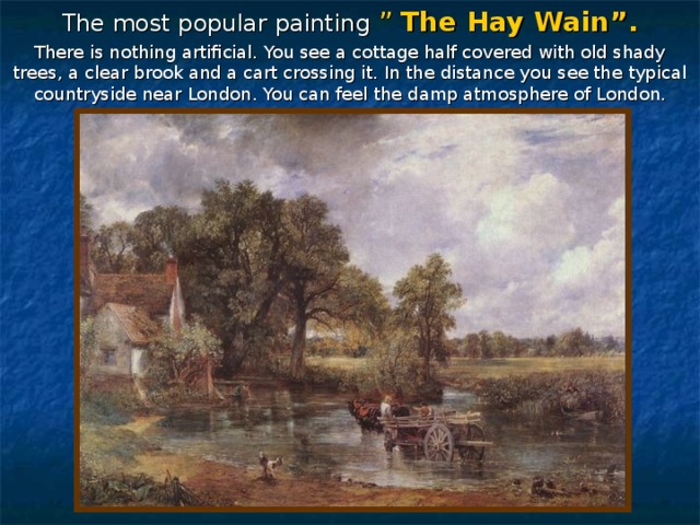 The most popular painting ” The Hay Wain”. There is nothing artificial. You see a cottage half covered with old shady trees, a clear brook and a cart crossing it. In the distance you see the typical countryside near London. You can feel the damp atmosphere of London. 