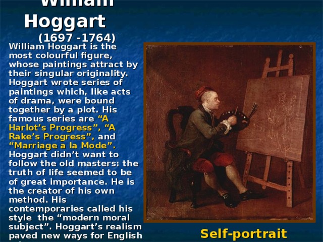 William Hoggart   (1697 -1764)  William Hoggart is the most colourful figure, whose paintings attract by their singular originality. Hoggart wrote series of paintings which, like acts of drama, were bound together by a plot. His famous series are “A Harlot’s Progress”, “A Rake’s Progress”, and “Marriage a la Mode”. Hoggart didn’t want to follow the old masters: the truth of life seemed to be of great importance. He is the creator of his own method. His contemporaries called his style the “modern moral subject”. Hoggart’s realism paved new ways for English art.  Self-portrait 