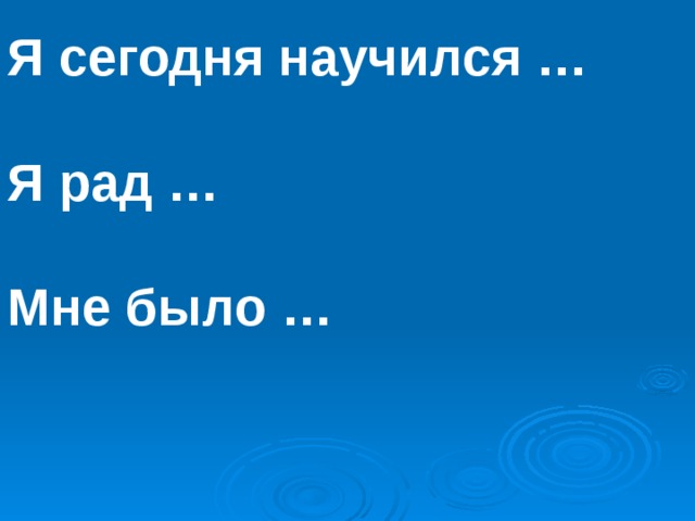 Я сегодня научился …  Я рад …  Мне было … 