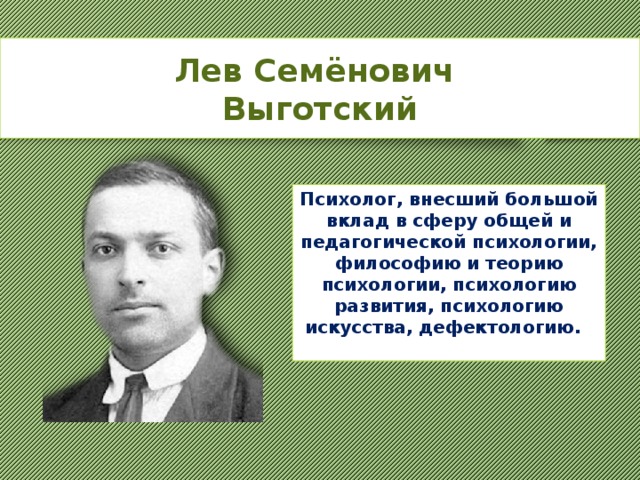 Лев Семёнович Выготский  Психолог, внесший большой вклад в сферу общей и педагогической психологии, философию и теорию психологии, психологию развития, психологию искусства, дефектологию. 