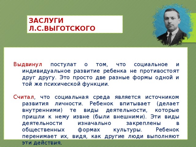 ЗАСЛУГИ Л.С.ВЫГОТСКОГО Выдвинул постулат о том, что социальное и индивидуальное развитие ребенка не противостоят друг другу. Это просто две разные формы одной и той же психической функции. Считал , что социальная среда является источником развития личности. Ребенок впитывает (делает внутренними) те виды деятельности, которые пришли к нему извне (были внешними). Эти виды деятельности изначально закреплены в общественных формах культуры. Ребенок перенимает их, видя, как другие люди выполняют эти действия. 