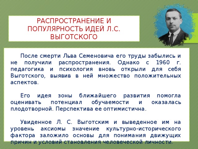 РАСПРОСТРАНЕНИЕ И ПОПУЛЯРНОСТЬ ИДЕЙ Л.С. ВЫГОТСКОГО  После смерти Льва Семеновича его труды забылись и не получили распространения. Однако с 1960 г. педагогика и психология вновь открыли для себя Выготского, выявив в ней множество положительных аспектов.  Его идея зоны ближайшего развития помогла оценивать потенциал обучаемости и оказалась плодотворной. Перспектива ее оптимистична.  Увиденное Л. С. Выготским и выведенное им на уровень аксиомы значение культурно-исторического фактора заложило основы для понимания движущих причин и условий становления человеческой личности. 