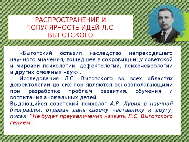 РАСПРОСТРАНЕНИЕ И ПОПУЛЯРНОСТЬ ИДЕЙ Л.С. ВЫГОТСКОГО  «Выготский оставил наследство непреходящего научного значения, вошедшее в сокровищницу советской и мировой психологии, дефектологии, психоневрологии и других смежных наук».  Исследования Л.С. Выготского во всех областях дефектологии до сих пор являются основополагающими при разработке проблем развития, обучения и воспитания аномальных детей. Выдающийся советский психолог А.Р. Лурия в научной биографии, отдавая дань своему наставнику и другу, писал: 