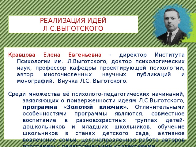 РЕАЛИЗАЦИЯ ИДЕЙ Л.С.ВЫГОТСКОГО Кравцова Елена Евгеньевна - директор Института Психологии им. Л.Выготского, доктор психологических наук, профессор кафедры проектирующей психологии, автор многочисленных научных публикаций и монографий. Внучка Л.С. Выготского. Среди множества её психолого-педагогических начинаний, заявляющих о приверженности идеям Л.С.Выготского, программа «Золотой ключик». Отличительными особенностями программы являются: совместное воспитание в разновозрастных группах детей-дошкольников и младших школьников, обучение школьников в стенах детского сада, активное вовлечение семьи, целенаправленная работа авторов программы с педагогическими коллективами.  
