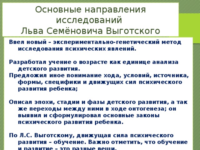 Основные направления исследований Льва Семёновича Выготского Ввел новый – экспериментально-генетический метод исследования психических явлений.  Разработал учение о возрасте как единице анализа детского развития. Предложил иное понимание хода, условий, источника, формы, специфики и движущих сил психического развития ребенка;  Описал эпохи, стадии и фазы детского развития, а так же переходы между ними в ходе онтогенеза; он выявил и сформулировал основные законы психического развития ребенка.  По Л.С. Выготскому, движущая сила психического развития – обучение. Важно отметить, что обучение и развитие – это разные вещи. 