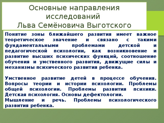 Основные направления исследований Льва Семёновича Выготского Понятие зоны ближайшего развития имеет важное теоретическое значение и связано с такими фундаментальными проблемами детской и педагогической психологии, как возникновение и развитие высших психических функций, соотношение обучения и умственного развития, движущие силы и механизмы психического развития ребенка.  Умственное развитие детей в процессе обучения. Вопросы теории и истории психологии. Проблемы общей психологии. Проблемы развития психики. Детская психология. Основы дефектологии. Мышление и речь. Проблемы психологического развития ребенка. 
