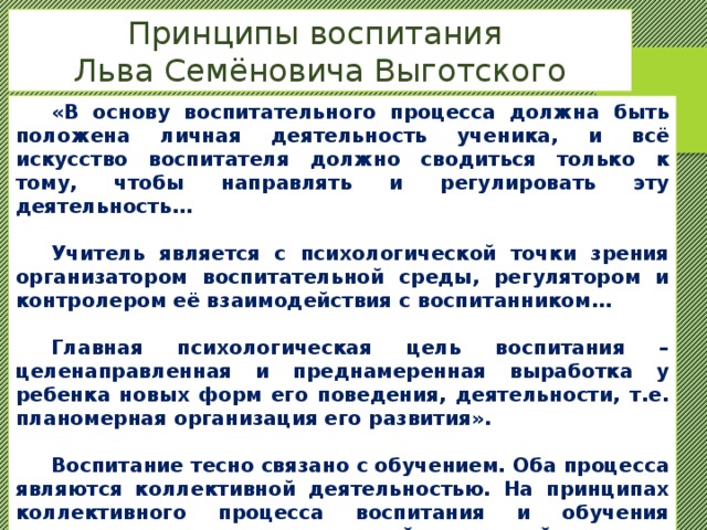 Принципы воспитания Льва Семёновича Выготского  «В основу воспитательного процесса должна быть положена личная деятельность ученика, и всё искусство воспитателя должно сводиться только к тому, чтобы направлять и регулировать эту деятельность…   Учитель является с психологической точки зрения организатором воспитательной среды, регулятором и контролером её взаимодействия с воспитанником…   Главная психологическая цель воспитания – целенаправленная и преднамеренная выработка у ребенка новых форм его поведения, деятельности, т.е. планомерная организация его развития».   Воспитание тесно связано с обучением. Оба процесса являются коллективной деятельностью. На принципах коллективного процесса воспитания и обучения основывается структура новой трудовой школы, которую создал Выготский с учениками. 