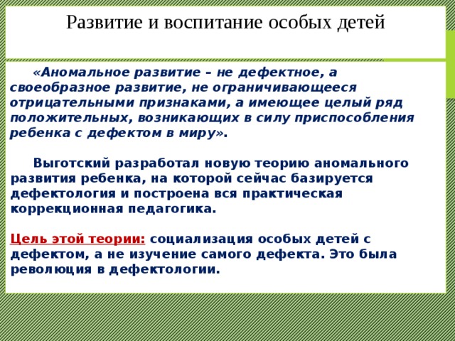 Развитие и воспитание особых детей    «Аномальное развитие – не дефектное, а своеобразное развитие, не ограничивающееся отрицательными признаками, а имеющее целый ряд положительных, возникающих в силу приспособления ребенка с дефектом в миру».   Выготский разработал новую теорию аномального развития ребенка, на которой сейчас базируется дефектология и построена вся практическая коррекционная педагогика.  Цель этой теории: социализация особых детей с дефектом, а не изучение самого дефекта. Это была революция в дефектологии. 