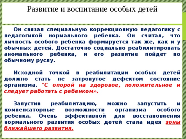 Развитие и воспитание особых детей    Он связал специальную коррекционную педагогику с педагогикой нормального ребенка. Он считал, что личность особого ребенка формируется так же, как и у обычных детей. Достаточно социально реабилитировать аномального ребенка, и его развитие пойдет по обычному руслу.   Исходной точкой в реабилитации особых детей должно стать не затронутое дефектом состояние организма. 