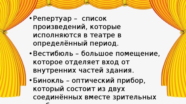 Репертуар – список произведений, которые исполняются в театре в определённый период. Вестибюль – большое помещение, которое отделяет вход от внутренних частей здания. Бинокль – оптический прибор, который состоит из двух соединённых вместе зрительных труб. Занавес – большое полотнище, которое отделяет сцену от зрительного зала. 