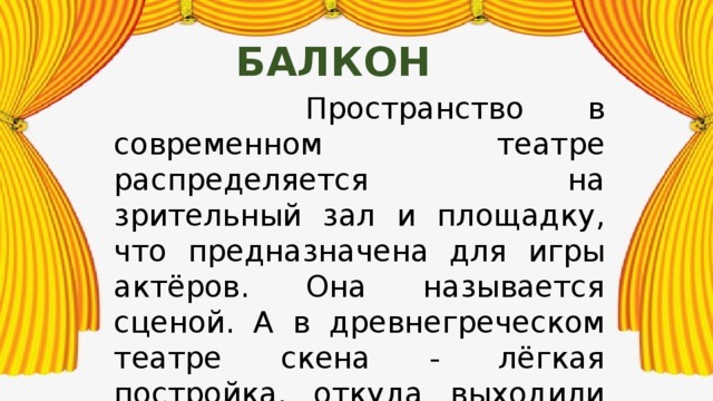 балкон  Пространство в современном театре распределяется на зрительный зал и площадку, что предназначена для игры актёров. Она называется сценой. А в древнегреческом театре скена - лёгкая постройка, откуда выходили артисты. Были времена, когда актёров преследовали. Но они продолжали работать, принося людям радость. 