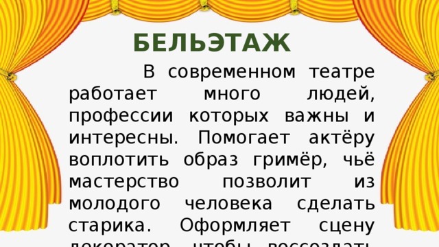 бельэтаж  В современном театре работает много людей, профессии которых важны и интересны. Помогает актёру воплотить образ гримёр, чьё мастерство позволит из молодого человека сделать старика. Оформляет сцену декоратор, чтобы воссоздать нужную обстановку. Но есть человек, который организует всё. Это режиссёр. 