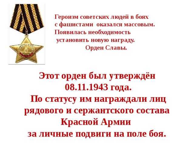 Героизм советских людей в боях с фашистами оказался массовым. Появилась необходимость  установить новую награду.  Орден Славы.  Этот орден был утверждён  08.11.1943  года.  По статусу им награждали лиц рядового и сержантского состава Красной Армии за личные подвиги на поле боя. 