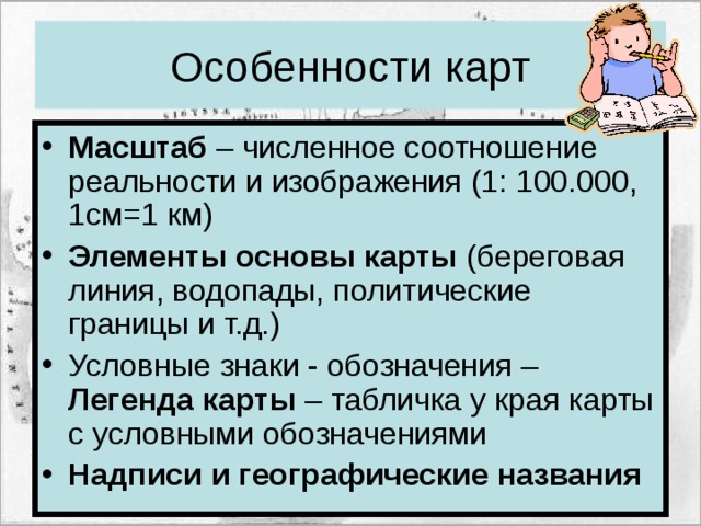 Особенности карт Масштаб – численное соотношение реальности и изображения (1: 100.000, 1см=1 км) Элементы основы карты (береговая линия, водопады, политические границы и т.д.) Условные знаки - обозначения – Легенда карты – табличка у края карты с условными обозначениями Надписи и географические названия 
