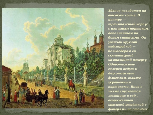 Здание находится на высоком холме. В центре — трёхэтажный корпус с изящным портиком, дополненным по бокам статуями. Он увенчан круглой надстройкой — бельведером со скульптурной композицией наверху. Одноэтажные галереи ведут к двухэтажным флигелям, также украшенным портиками. Вниз с холма спускается лестница в сад , огороженный красивой решёткой с фонарями на столбах. 