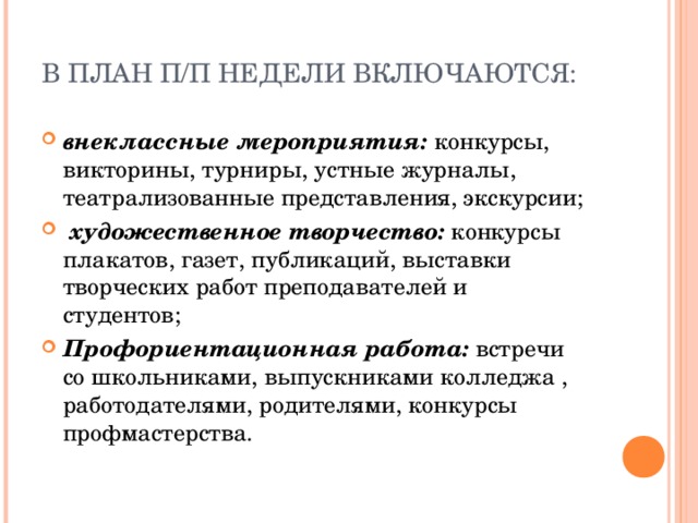  В ПЛАН П/П НЕДЕЛИ ВКЛЮЧАЮТСЯ:    внеклассные мероприятия:  конкурсы, викторины, турниры, устные журналы, театрализованные представления, экскурсии;    художественное творчество:  конкурсы плакатов, газет, публикаций, выставки творческих работ преподавателей и студентов;  Профориентационная работа:  встречи со   школьниками, выпускниками колледжа , работодателями, родителями, конкурсы профмастерства.   