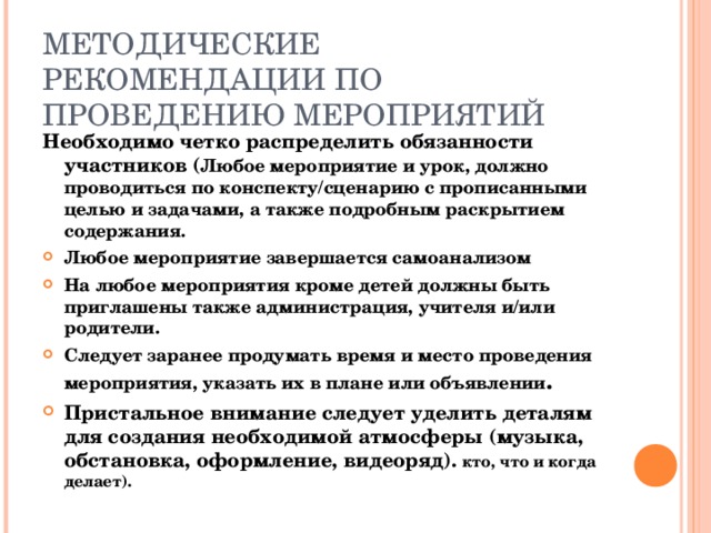 МЕТОДИЧЕСКИЕ РЕКОМЕНДАЦИИ ПО ПРОВЕДЕНИЮ МЕРОПРИЯТИЙ Необходимо четко распределить обязанности участников ( Любое мероприятие и урок, должно проводиться по конспекту/сценарию с прописанными целью и задачами, а также подробным раскрытием содержания. Любое мероприятие завершается самоанализом На любое мероприятия кроме детей должны быть приглашены также администрация, учителя и/или родители. Следует заранее продумать время и место проведения мероприятия, указать их в плане или объявлении . Пристальное внимание следует уделить деталям для создания необходимой атмосферы (музыка, обстановка, оформление, видеоряд). кто, что и когда делает). 