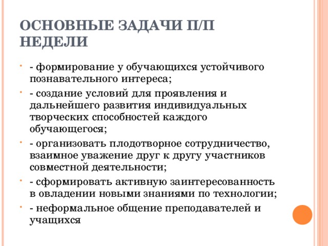 ОСНОВНЫЕ ЗАДАЧИ П/П НЕДЕЛИ - формирование у обучающихся устойчивого познавательного интереса; - создание условий для проявления и дальнейшего развития индивидуальных творческих способностей каждого обучающегося; - организовать плодотворное сотрудничество, взаимное уважение друг к другу участников совместной деятельности; - сформировать активную заинтересованность в овладении новыми знаниями по технологии; - неформальное общение преподавателей и учащихся  