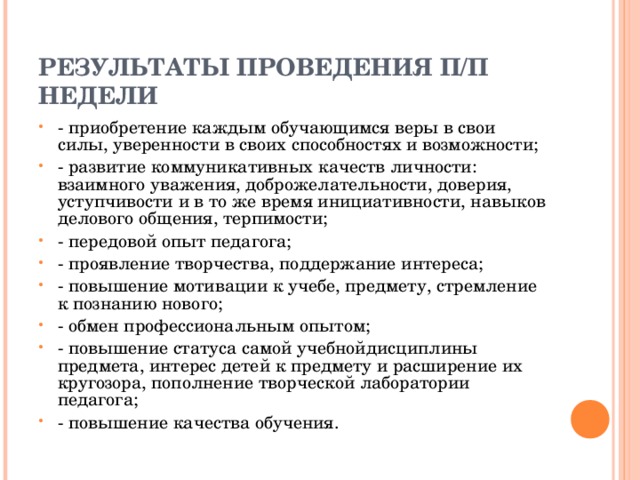  РЕЗУЛЬТАТЫ ПРОВЕДЕНИЯ П/П НЕДЕЛИ   - приобретение каждым обучающимся веры в свои силы, уверенности в своих способностях и возможности; - развитие коммуникативных качеств личности: взаимного уважения, доброжелательности, доверия, уступчивости и в то же время инициативности, навыков делового общения, терпимости; - передовой опыт педагога; - проявление творчества, поддержание интереса; - повышение мотивации к учебе, предмету, стремление к познанию нового; - обмен профессиональным опытом; - повышение статуса самой учебнойдисциплины предмета, интерес детей к предмету и расширение их кругозора, пополнение творческой лаборатории педагога; - повышение качества обучения.  