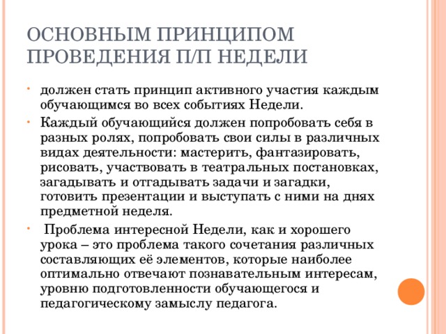ОСНОВНЫМ ПРИНЦИПОМ ПРОВЕДЕНИЯ П/П НЕДЕЛИ должен стать принцип активного участия каждым обучающимся во всех событиях Недели. Каждый обучающийся должен попробовать себя в разных ролях, попробовать свои силы в различных видах деятельности: мастерить, фантазировать, рисовать, участвовать в театральных постановках, загадывать и отгадывать задачи и загадки, готовить презентации и выступать с ними на днях предметной неделя.  Проблема интересной Недели, как и хорошего урока – это проблема такого сочетания различных составляющих её элементов, которые наиболее оптимально отвечают познавательным интересам, уровню подготовленности обучающегося и педагогическому замыслу педагога. 