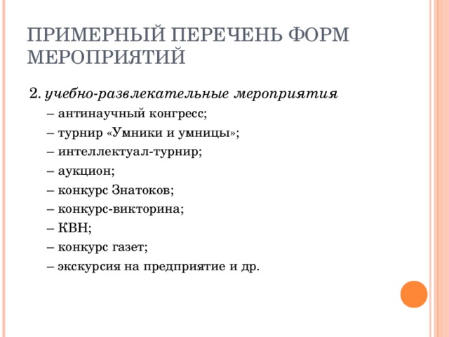 ПРИМЕРНЫЙ ПЕРЕЧЕНЬ ФОРМ МЕРОПРИЯТИЙ 2. учебно-развлекательные мероприятия –  антинаучный конгресс; –  турнир «Умники и умницы»; –  интеллектуал-турнир; –  аукцион; –  конкурс Знатоков; –  конкурс-викторина; –  КВН; –  конкурс газет; –  экскурсия на предприятие и др. –  антинаучный конгресс; –  турнир «Умники и умницы»; –  интеллектуал-турнир; –  аукцион; –  конкурс Знатоков; –  конкурс-викторина; –  КВН; –  конкурс газет; –  экскурсия на предприятие и др. 