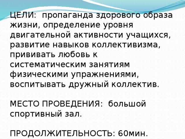 ЦЕЛИ: пропаганда здорового образа жизни, определение уровня двигательной активности учащихся, развитие навыков коллективизма, прививать любовь к систематическим занятиям физическими упражнениями, воспитывать дружный коллектив. МЕСТО ПРОВЕДЕНИЯ: большой спортивный зал. ПРОДОЛЖИТЕЛЬНОСТЬ: 60мин. 