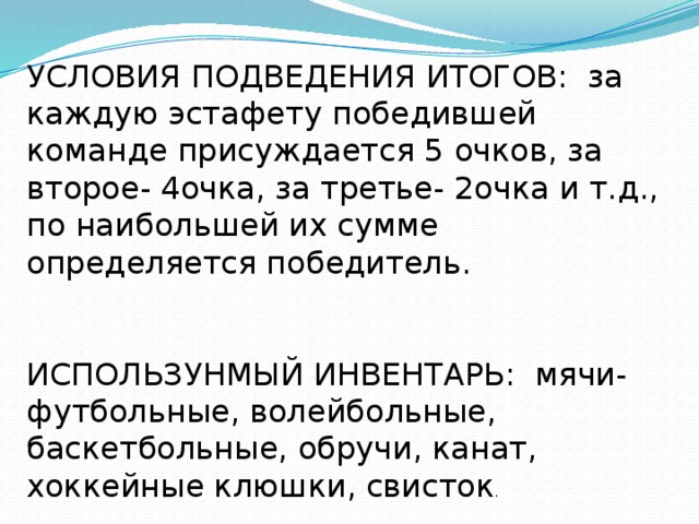 УСЛОВИЯ ПОДВЕДЕНИЯ ИТОГОВ: за каждую эстафету победившей команде присуждается 5 очков, за второе- 4очка, за третье- 2очка и т.д., по наибольшей их сумме определяется победитель. ИСПОЛЬЗУНМЫЙ ИНВЕНТАРЬ: мячи- футбольные, волейбольные, баскетбольные, обручи, канат, хоккейные клюшки, свисток . 