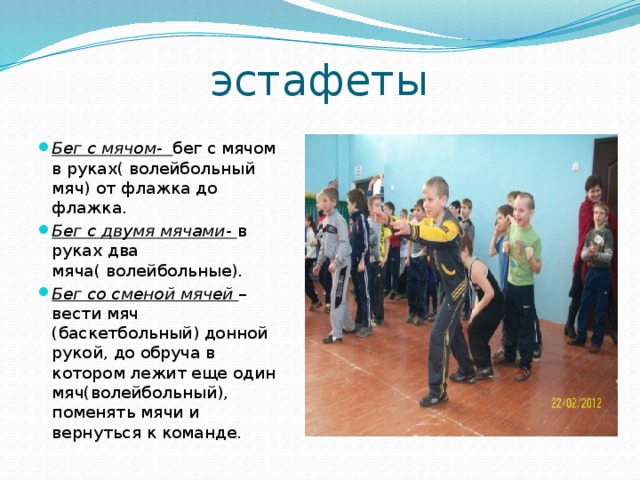 эстафеты Бег с мячом- бег с мячом в руках( волейбольный мяч) от флажка до флажка. Бег с двумя мячами- в руках два мяча( волейбольные). Бег со сменой мячей – вести мяч (баскетбольный) донной рукой, до обруча в котором лежит еще один мяч(волейбольный), поменять мячи и вернуться к команде. 