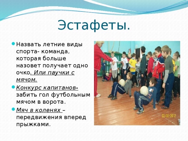 Эстафеты. Назвать летние виды спорта- команда, которая больше назовет получает одно очко . Или паучки с мячом. Конкурс капитанов- забить гол футбольным мячом в ворота. Мяч в коленях – передвижения вперед прыжками. 