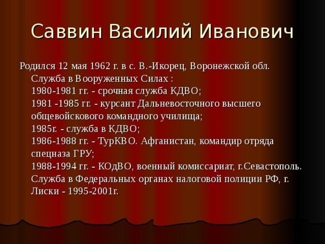 Саввин Василий Иванович Родился 12 мая 1962 г. в с. В.-Икорец, Воронежской обл.  Служба в Вооруженных Силах :  1980-1981 гг. - срочная служба КДВО;  1981 -1985 гг. - курсант Дальневосточного высшего  общевойскового командного училища;  1985г. - служба в КДВО;  1986-1988 гг. - ТурКВО. Афганистан, командир отряда спецназа ГРУ;  1988-1994 гг. - КОдВО, военный комиссариат, г.Севастополь.  Служба в Федеральных органах налоговой полиции РФ, г. Лиски - 1995-2001г.   