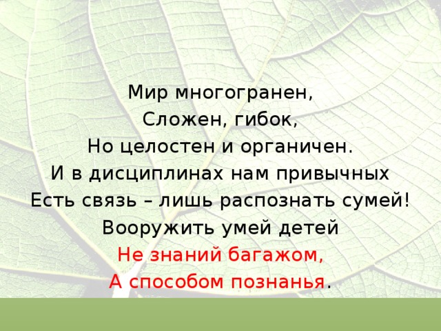Мир многогранен, Сложен, гибок, Но целостен и органичен. И в дисциплинах нам привычных Есть связь – лишь распознать сумей! Вооружить умей детей Не знаний багажом, А способом познанья . 