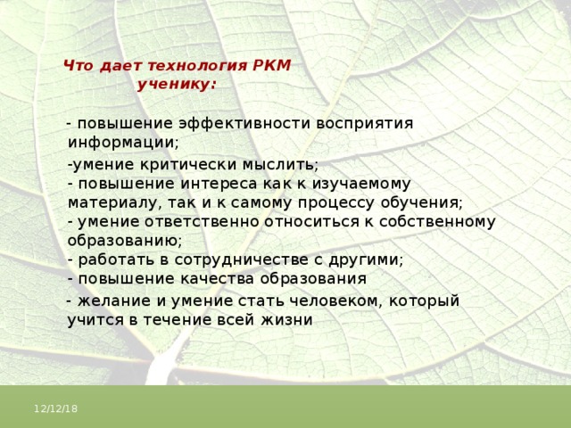 Что дает технология РКМ ученику:  - повышение эффективности восприятия информации;  -умение критически мыслить;  - повышение интереса как к изучаемому материалу, так и к самому процессу обучения;  - умение ответственно относиться к собственному образованию;  - работать в сотрудничестве с другими;  - повышение качества образования  - желание и умение стать человеком, который учится в течение всей жизни 12/12/18 