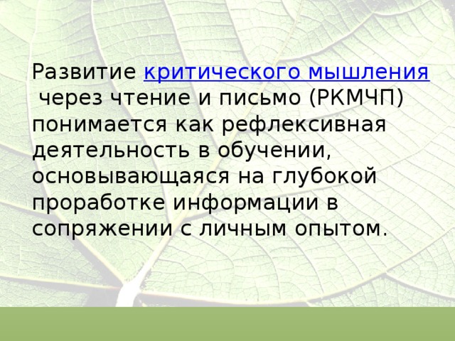 Развитие  критического мышления  через чтение и письмо (РКМЧП)  понимается как рефлексивная деятельность в обучении, основывающаяся на глубокой проработке информации в сопряжении с личным опытом.   
