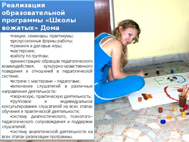 Реализация образовательной программы «Школы вожатых» Дома детского творчества осуществляется через: лекции, семинары, практикумы; дискуссионные формы работы; тренинги и деловые игры; мастерские; работу по группам; демонстрацию образцов педагогического взаимодействия, культурно-нравственного поведения и отношений в педагогической системе; встречи с мастерами – педагогами; включение слушателей в различные направления деятельности; творческую, практическую деятельность; групповое и индивидуальное консультирование слушателей на всех этапах обучения и практической деятельности; систему диагностического, психолого–педагогического сопровождения и поддержки слушателей; систему аналитической деятельности на всех этапах реализации программы. 