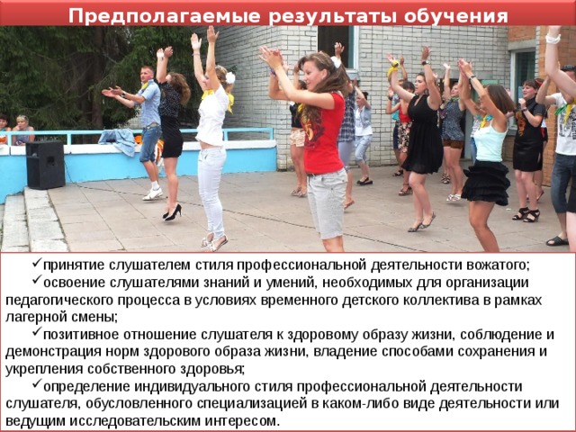Предполагаемые результаты обучения слушателя в Школе принятие слушателем стиля профессиональной деятельности вожатого; освоение слушателями знаний и умений, необходимых для организации педагогического процесса в условиях временного детского коллектива в рамках лагерной смены; позитивное отношение слушателя к здоровому образу жизни, соблюдение и демонстрация норм здорового образа жизни, владение способами сохранения и укрепления собственного здоровья; определение индивидуального стиля профессиональной деятельности слушателя, обусловленного специализацией в каком-либо виде деятельности или ведущим исследовательским интересом.  