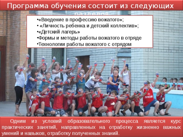 Программа обучения состоит из следующих разделов «Введение в профессию вожатого»;  «Личность ребенка и детский коллектив»; «Детский лагерь» Формы и методы работы вожатого в отряде Технологии работы вожатого с отрядом Одним из условий образовательного процесса является курс практических занятий, направленных на отработку жизненно важных умений и навыков, отработку полученных знаний. 