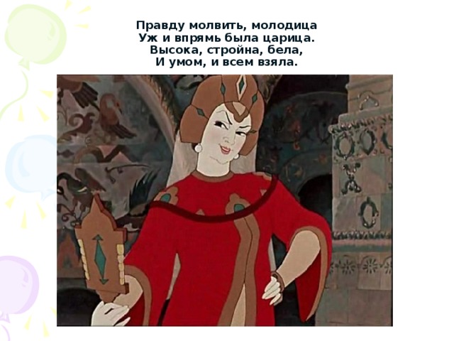 Правду молвить, молодица  Уж и впрямь была царица.  Высока, стройна, бела,  И умом, и всем взяла. 