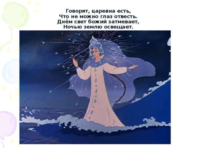 Говорят, царевна есть,  Что не можно глаз отвесть.  Днём свет божий затмевает,  Ночью землю освещает. 